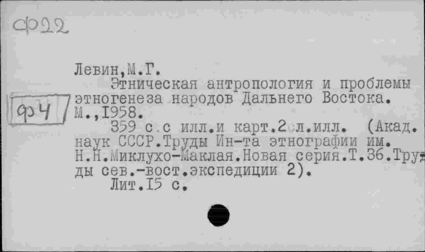 ﻿
Левин,M.Г.
Этническая антропология и проблемы г------? этногенеза народов Дальнего Востока.
/м.,1958.
3>9 с.с илл.и карт.2 ;л.илл. (Акад, наук СССР.Труды Ин-та этнографии им.
H.Н.Миклухо-Маклая.Новая серия.Т.36.Тру ды сев.-вост.экспедиции 2).
Лит.15 с.